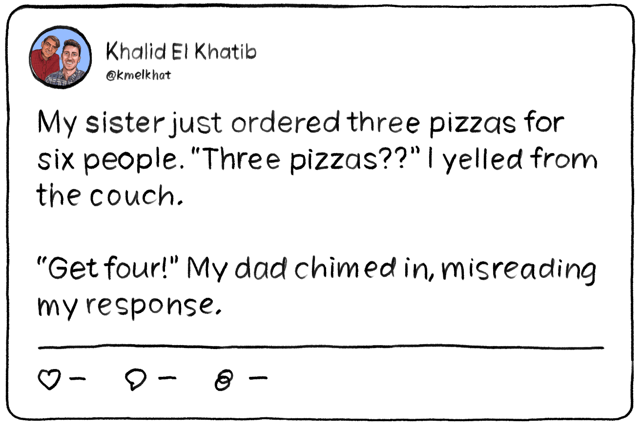 A tweet that reads: My sister just ordered three pizzas for six people. “Three pizzas??” I yelled from the couch.

“Get four!” My dad chimed in, misreading my response.